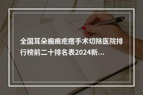 全国耳朵瘢痕疙瘩手术切除医院排行榜前二十排名表2024新版-去过的人都来推荐