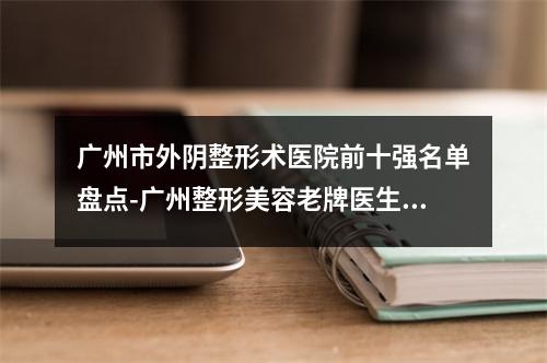 广州市外阴整形术医院前十强名单盘点-广州整形美容老牌医生口碑出众