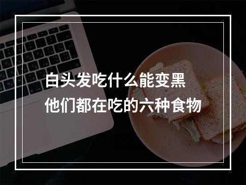 白头发吃什么能变黑 他们都在吃的六种食物