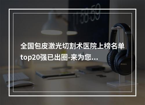 全国包皮激光切割术医院上榜名单top20强已出圈-来为您助力