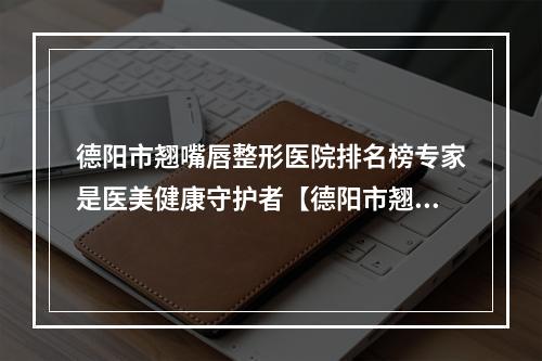 德阳市翘嘴唇整形医院排名榜专家是医美健康守护者【德阳市翘嘴唇整形医院】