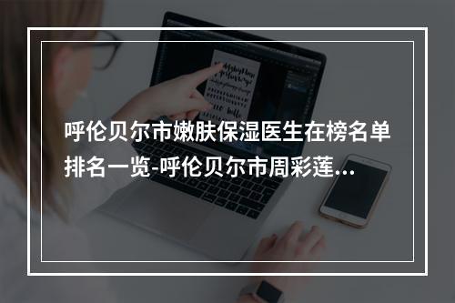 呼伦贝尔市嫩肤保湿医生在榜名单排名一览-呼伦贝尔市周彩莲整形医生