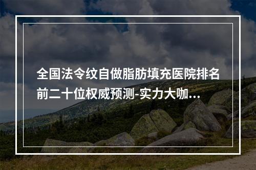 全国法令纹自做脂肪填充医院排名前二十位权威预测-实力大咖技术到位