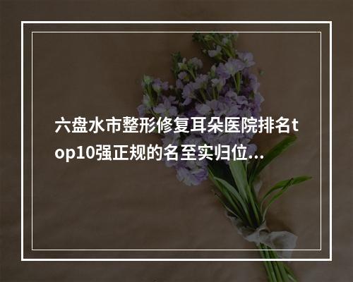 六盘水市整形修复耳朵医院排名top10强正规的名至实归位列第一-六盘水雅典娜美容整形外科诊所专科医生且收费不贵