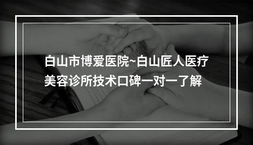 白山市博爱医院~白山匠人医疗美容诊所技术口碑一对一了解