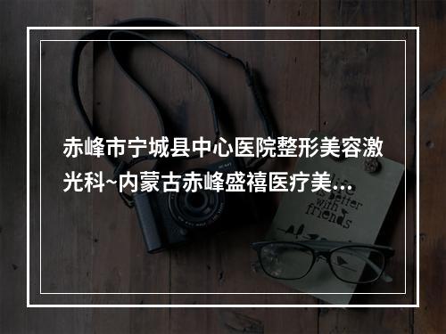 赤峰市宁城县中心医院整形美容激光科~内蒙古赤峰盛禧医疗美容告诉你哪家好且实惠