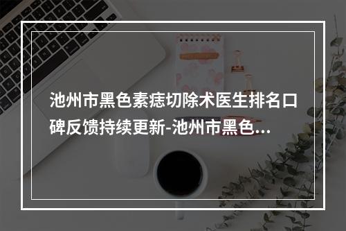 池州市黑色素痣切除术医生排名口碑反馈持续更新-池州市黑色素痣切除术整形医生