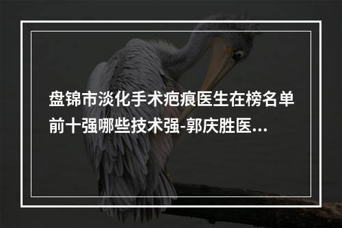 盘锦市淡化手术疤痕医生在榜名单前十强哪些技术强-郭庆胜医生实力口碑样样不差