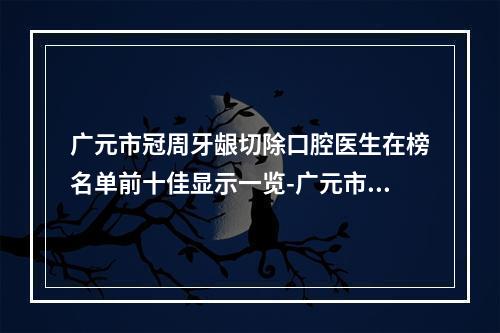 广元市冠周牙龈切除口腔医生在榜名单前十佳显示一览-广元市冠周牙龈切除医生技术点评