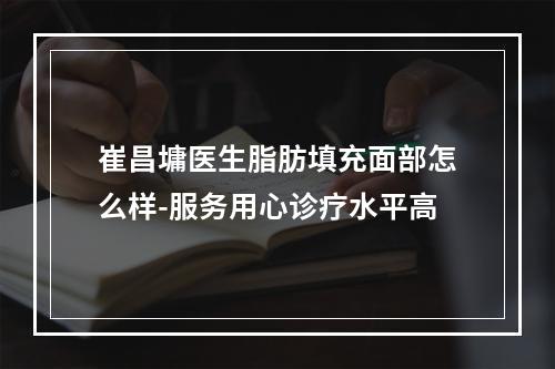 崔昌墉医生脂肪填充面部怎么样-服务用心诊疗水平高