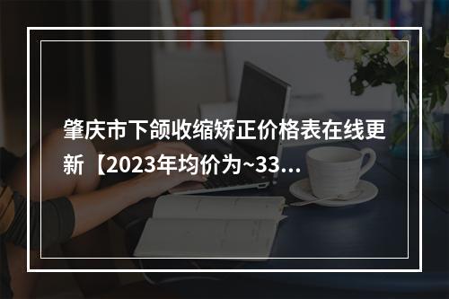 肇庆市下颌收缩矫正价格表在线更新【2023年均价为~33576元】