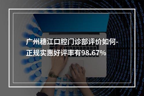 广州穗江口腔门诊部评价如何-正规实惠好评率有98.67%