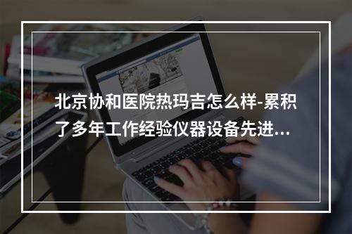 北京协和医院热玛吉怎么样-累积了多年工作经验仪器设备先进成熟