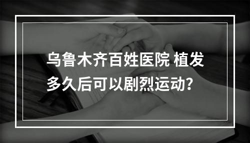 乌鲁木齐百姓医院 植发多久后可以剧烈运动？