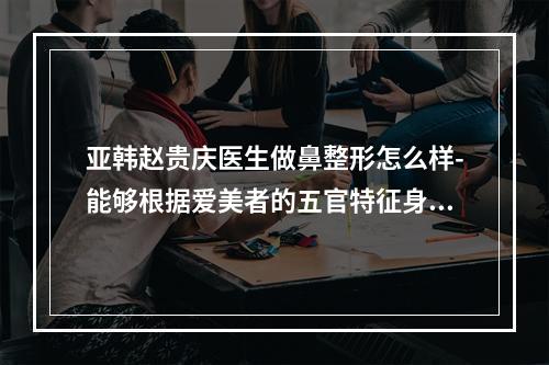 亚韩赵贵庆医生做鼻整形怎么样-能够根据爱美者的五官特征身体素质等提供合适的方案