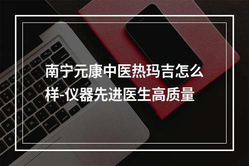 南宁元康中医热玛吉怎么样-仪器先进医生高质量