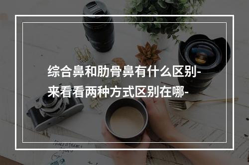 综合鼻和肋骨鼻有什么区别-来看看两种方式区别在哪-