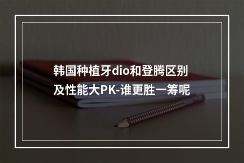 韩国种植牙dio和登腾区别及性能大PK-谁更胜一筹呢