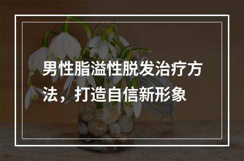 男性脂溢性脱发治疗方法，打造自信新形象