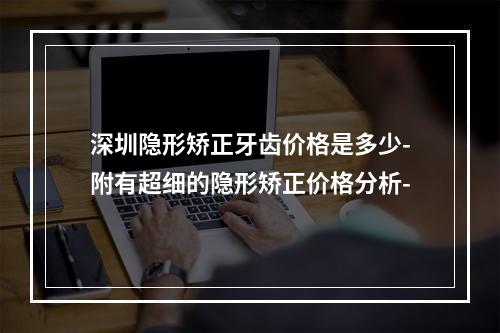 深圳隐形矫正牙齿价格是多少-附有超细的隐形矫正价格分析-