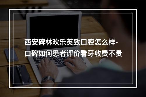 西安碑林欢乐英致口腔怎么样-口碑如何患者评价看牙收费不贵