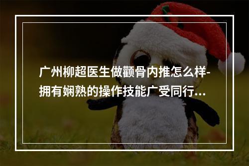 广州柳超医生做颧骨内推怎么样-拥有娴熟的操作技能广受同行赞美