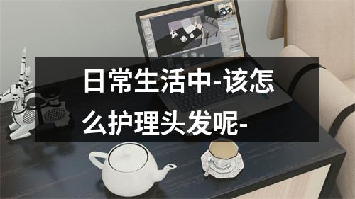 日常生活中-该怎么护理头发呢-