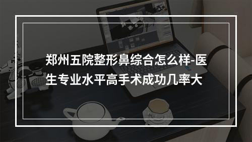 郑州五院整形鼻综合怎么样-医生专业水平高手术成功几率大