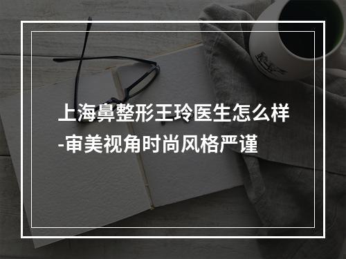 上海鼻整形王玲医生怎么样-审美视角时尚风格严谨