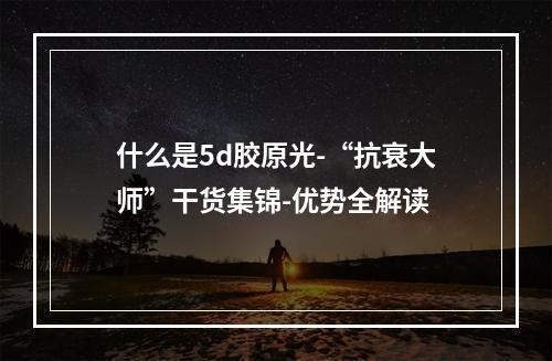 什么是5d胶原光-“抗衰大师”干货集锦-优势全解读