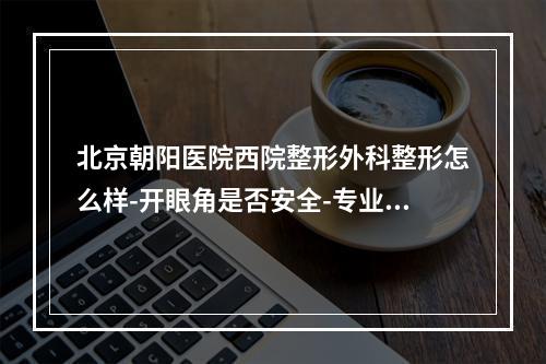 北京朝阳医院西院整形外科整形怎么样-开眼角是否安全-专业详情预览