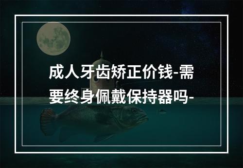 成人牙齿矫正价钱-需要终身佩戴保持器吗-