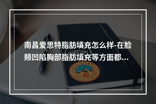 南昌爱思特脂肪填充怎么样-在脸颊凹陷胸部脂肪填充等方面都技术成熟