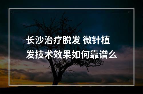 长沙治疗脱发 微针植发技术效果如何靠谱么