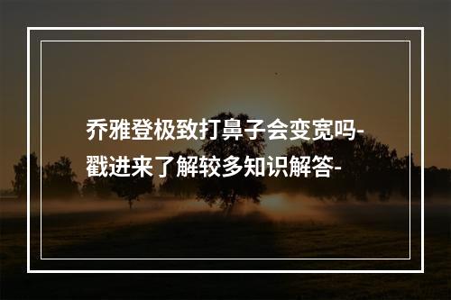 乔雅登极致打鼻子会变宽吗-戳进来了解较多知识解答-