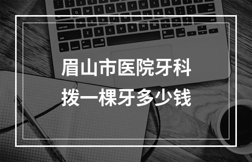 眉山市医院牙科拨一棵牙多少钱