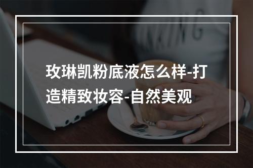 玫琳凯粉底液怎么样-打造精致妆容-自然美观