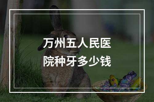 万州五人民医院种牙多少钱