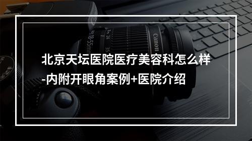 北京天坛医院医疗美容科怎么样-内附开眼角案例+医院介绍