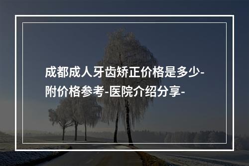 成都成人牙齿矫正价格是多少-附价格参考-医院介绍分享-