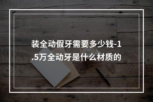 装全动假牙需要多少钱-1.5万全动牙是什么材质的