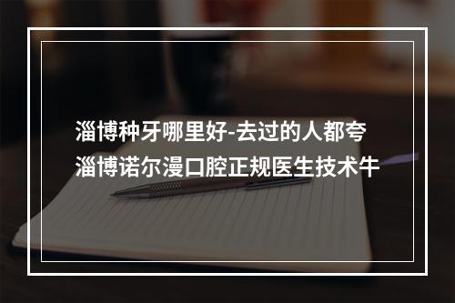 淄博种牙哪里好-去过的人都夸淄博诺尔漫口腔正规医生技术牛