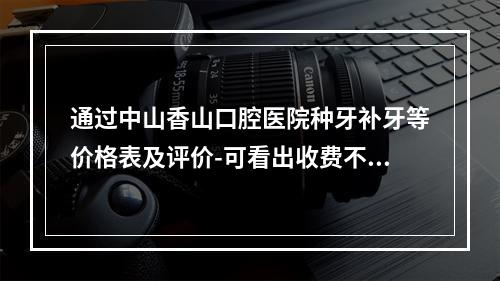 通过中山香山口腔医院种牙补牙等价格表及评价-可看出收费不贵效果还好-