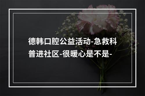 德韩口腔公益活动-急救科普进社区-很暖心是不是-