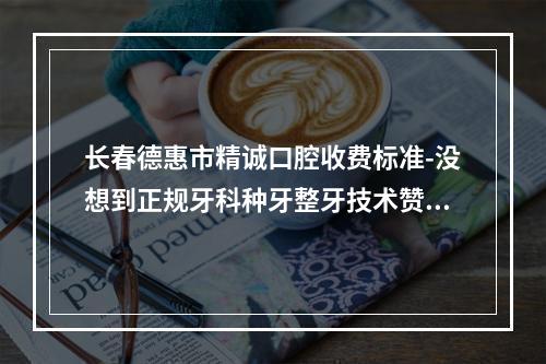 长春德惠市精诚口腔收费标准-没想到正规牙科种牙整牙技术赞价格good