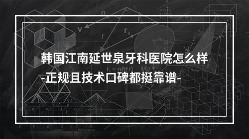 韩国江南延世泉牙科医院怎么样-正规且技术口碑都挺靠谱-