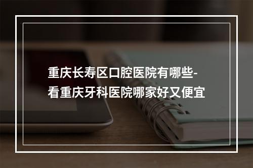 重庆长寿区口腔医院有哪些-看重庆牙科医院哪家好又便宜