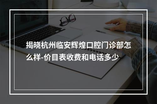 揭晓杭州临安辉煌口腔门诊部怎么样-价目表收费和电话多少