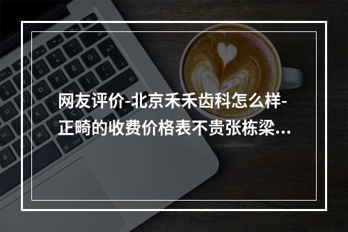 网友评价-北京禾禾齿科怎么样-正畸的收费价格表不贵张栋梁技术很赞