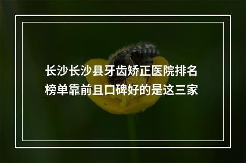 长沙长沙县牙齿矫正医院排名 榜单靠前且口碑好的是这三家